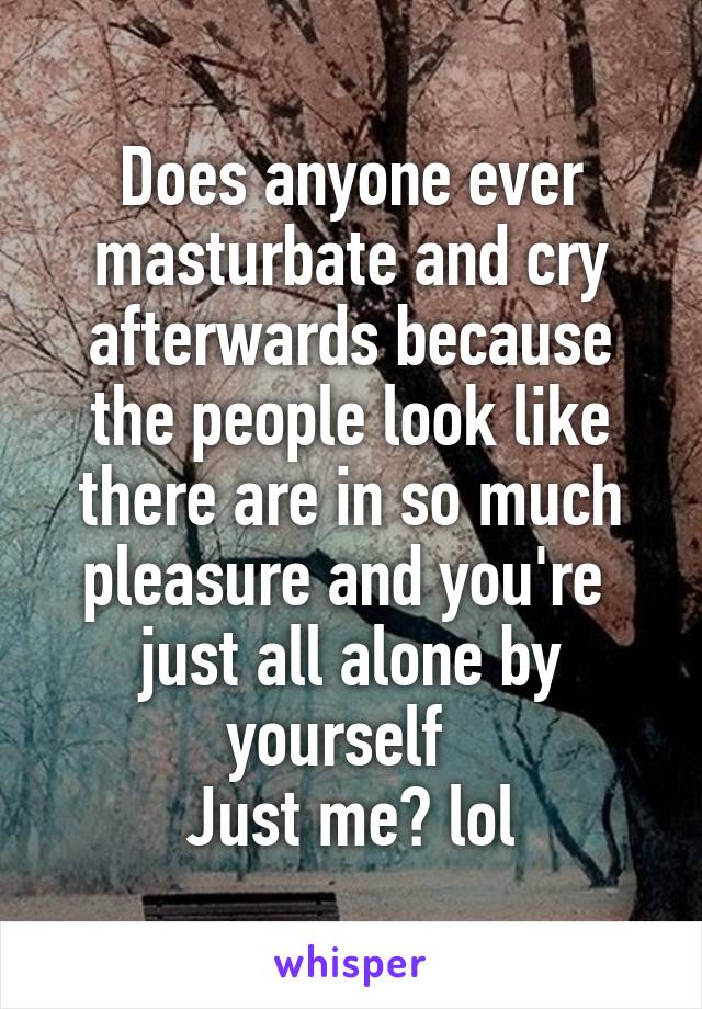 Does anyone ever masturbate and cry afterwards because the people look like there are in so much pleasure and you're  just all alone by yourself  
Just me? lol