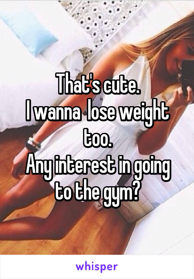 That's cute.
I wanna  lose weight too.
Any interest in going to the gym?