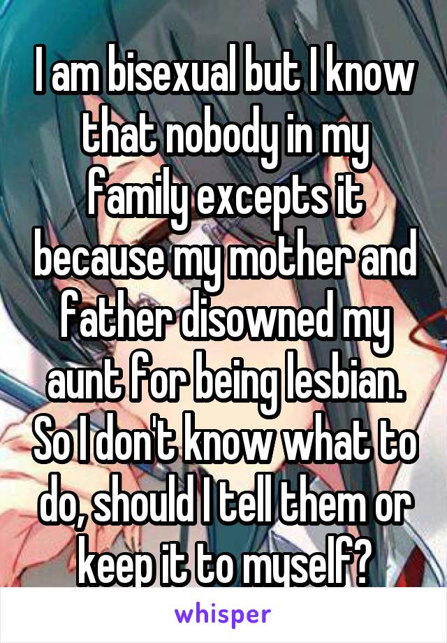 I am bisexual but I know that nobody in my family excepts it because my mother and father disowned my aunt for being lesbian. So I don't know what to do, should I tell them or keep it to myself?