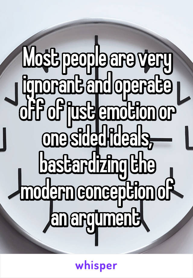 Most people are very ignorant and operate off of just emotion or one sided ideals, bastardizing the modern conception of an argument 