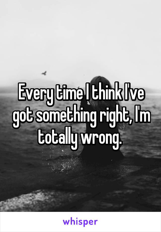 Every time I think I've got something right, I'm totally wrong. 