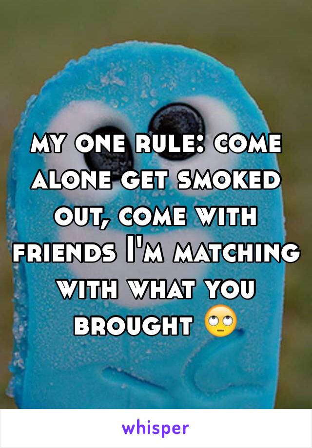 my one rule: come alone get smoked out, come with friends I'm matching with what you brought 🙄