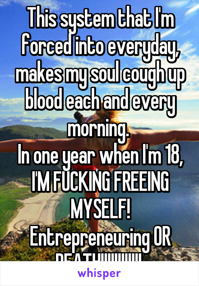 This system that I'm forced into everyday, makes my soul cough up blood each and every morning. 
In one year when I'm 18, I'M FUCKING FREEING MYSELF!
Entrepreneuring OR DEATH!!!!!!!!!!!! 