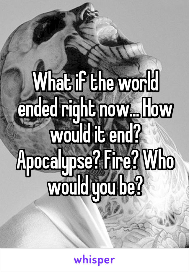 What if the world ended right now... How would it end? Apocalypse? Fire? Who would you be?