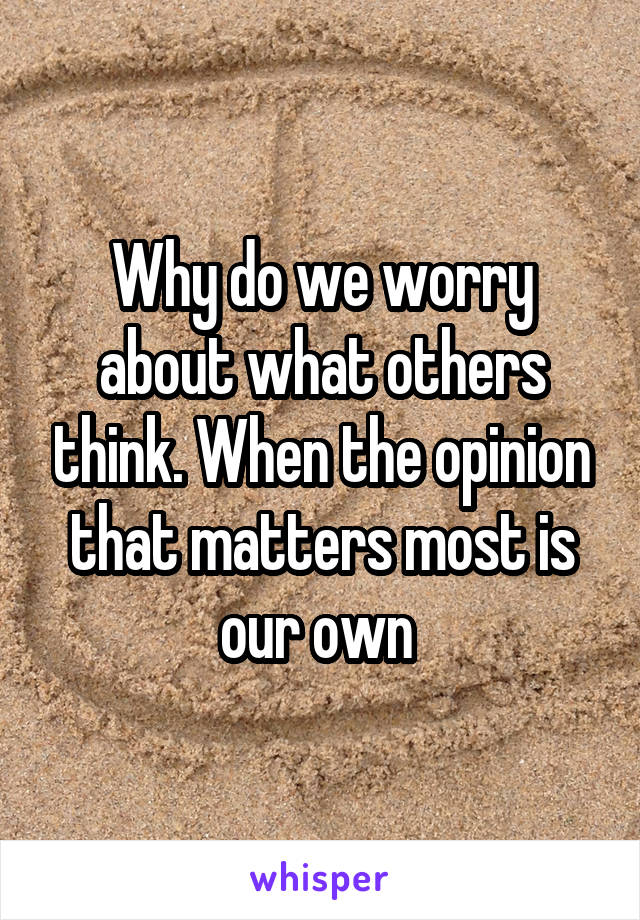 Why do we worry about what others think. When the opinion that matters most is our own 