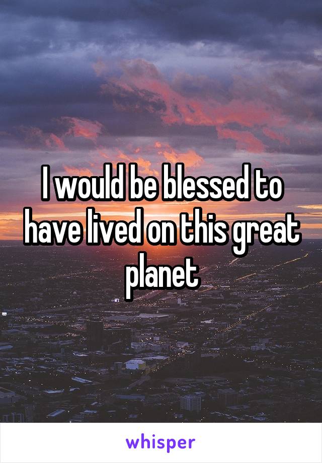 I would be blessed to have lived on this great planet