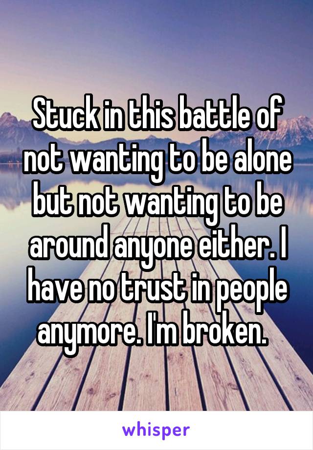 Stuck in this battle of not wanting to be alone but not wanting to be around anyone either. I have no trust in people anymore. I'm broken.  