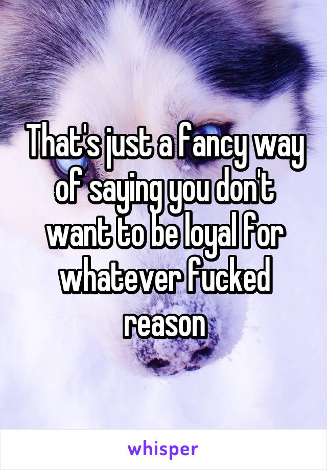 That's just a fancy way of saying you don't want to be loyal for whatever fucked reason