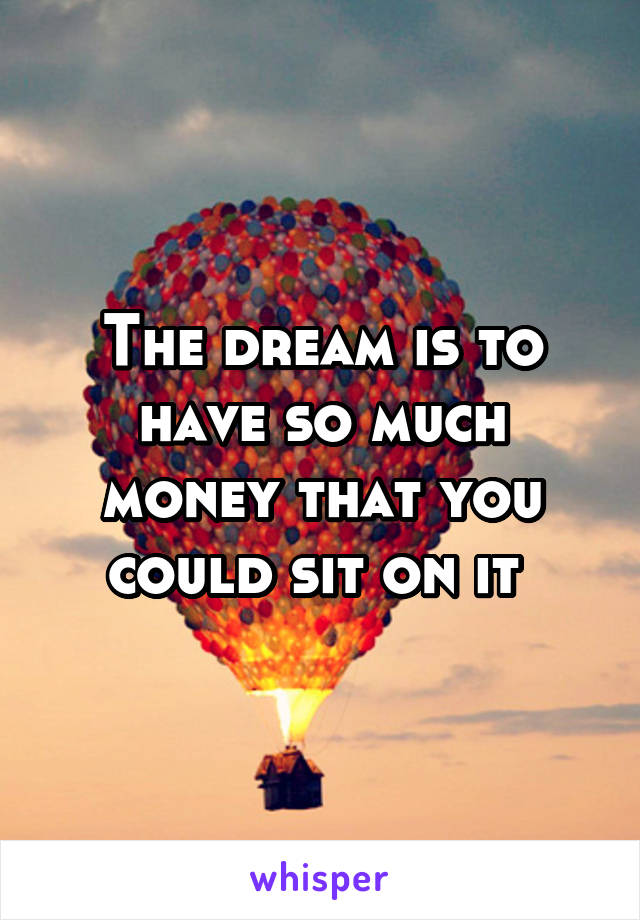 The dream is to have so much money that you could sit on it 