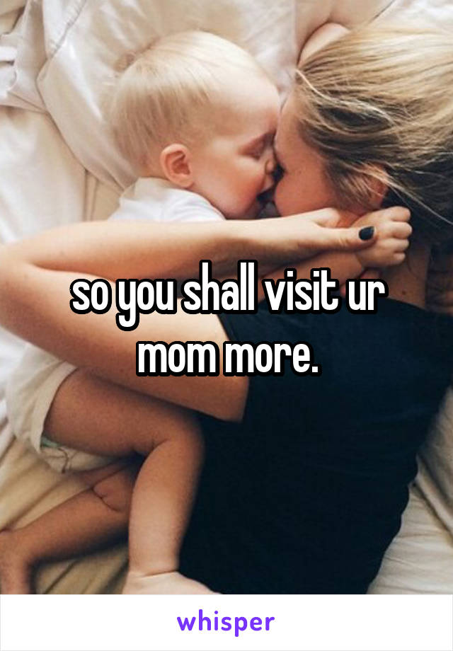 so you shall visit ur mom more.