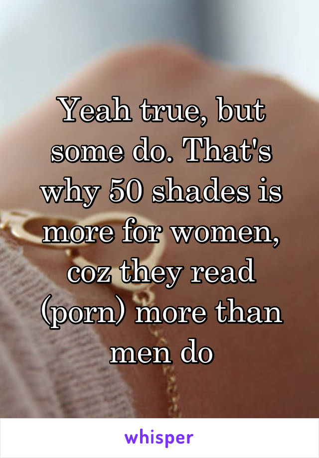 Yeah true, but some do. That's why 50 shades is more for women, coz they read (porn) more than men do