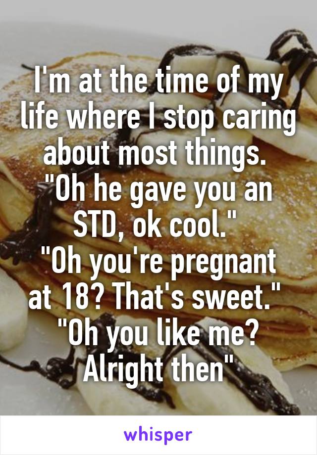 I'm at the time of my life where I stop caring about most things. 
"Oh he gave you an STD, ok cool." 
"Oh you're pregnant at 18? That's sweet." 
"Oh you like me? Alright then"