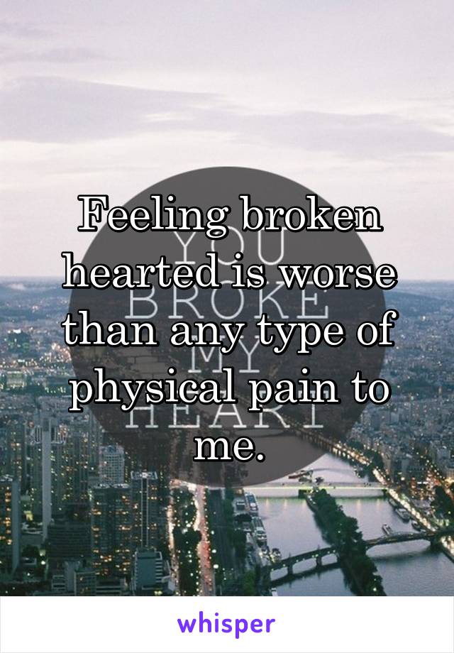 Feeling broken hearted is worse than any type of physical pain to me.