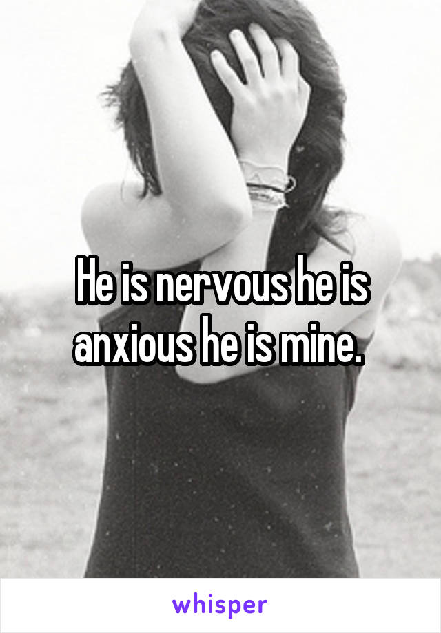 He is nervous he is anxious he is mine. 