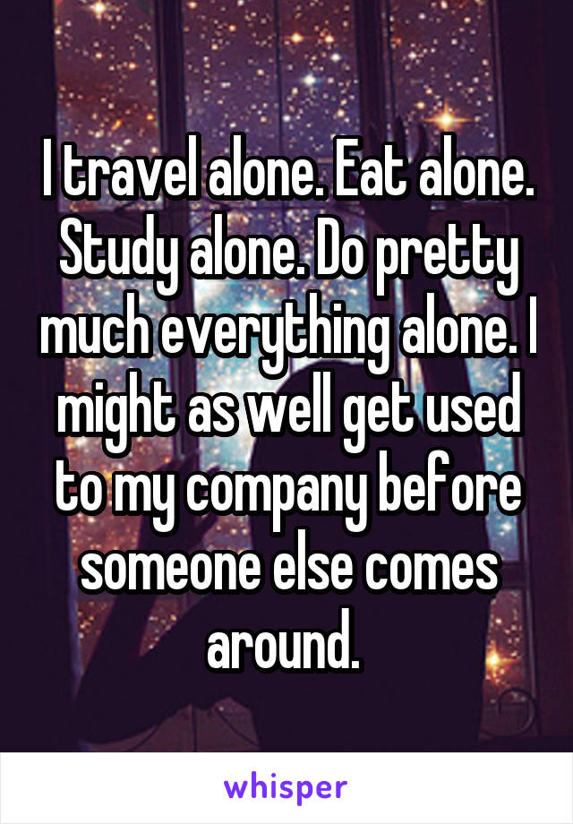 I travel alone. Eat alone. Study alone. Do pretty much everything alone. I might as well get used to my company before someone else comes around. 