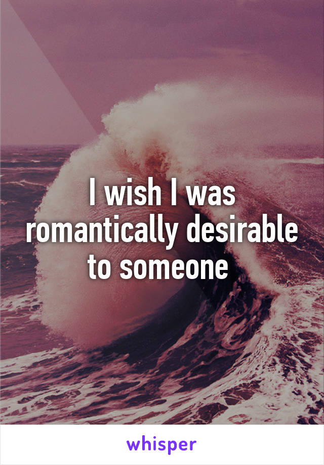 I wish I was romantically desirable to someone 