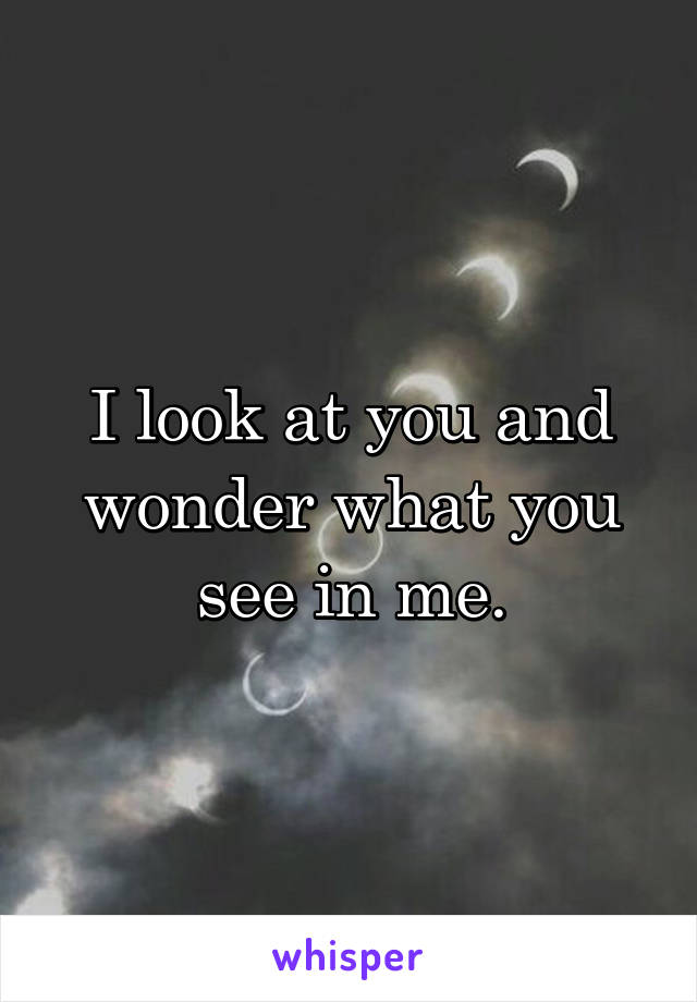 I look at you and wonder what you see in me.