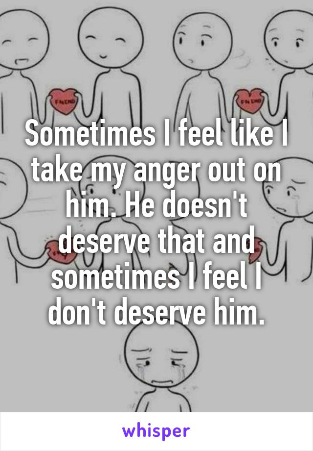 Sometimes I feel like I take my anger out on him. He doesn't deserve that and sometimes I feel I don't deserve him.