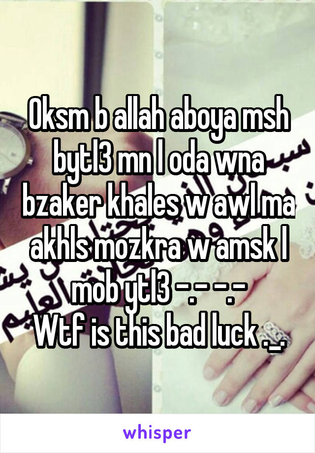 Oksm b allah aboya msh bytl3 mn l oda wna bzaker khales w awl ma akhls mozkra w amsk l mob ytl3 -.- -.-
Wtf is this bad luck ._.