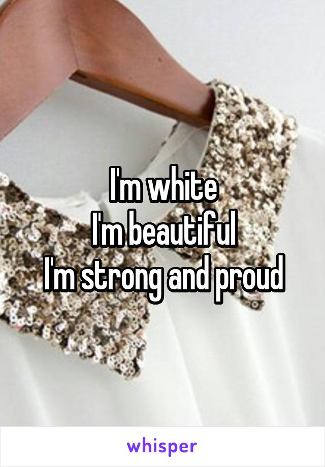 I'm white
I'm beautiful
I'm strong and proud