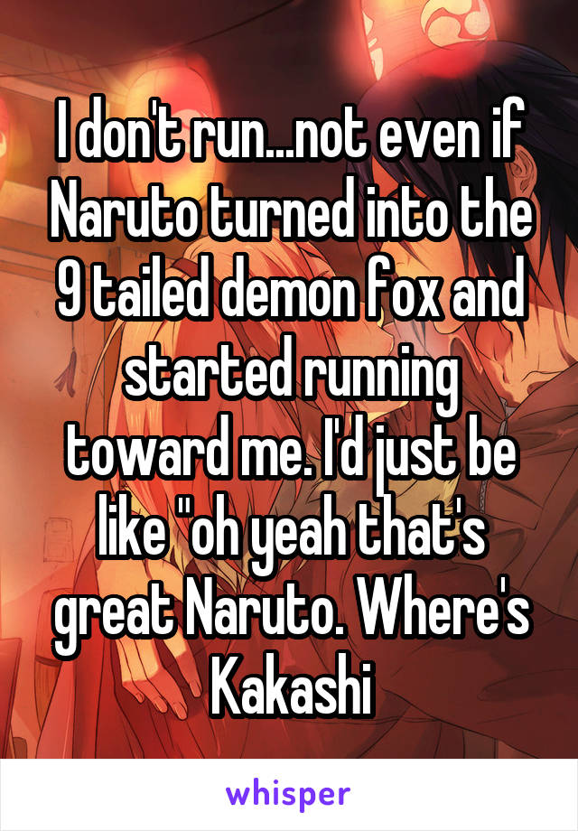 I don't run...not even if Naruto turned into the 9 tailed demon fox and started running toward me. I'd just be like "oh yeah that's great Naruto. Where's Kakashi