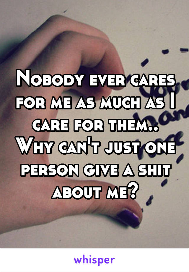 Nobody ever cares for me as much as I care for them.. Why can't just one person give a shit about me?