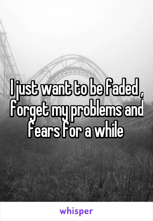 I just want to be faded , forget my problems and fears for a while 