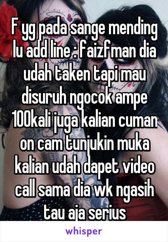 F yg pada sange mending lu add line : faizfman dia udah taken tapi mau disuruh ngocok ampe 100kali juga kalian cuman on cam tunjukin muka kalian udah dapet video call sama dia wk ngasih tau aja serius