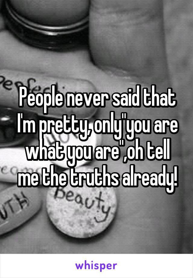 People never said that I'm pretty, only"you are what you are",oh tell me the truths already!