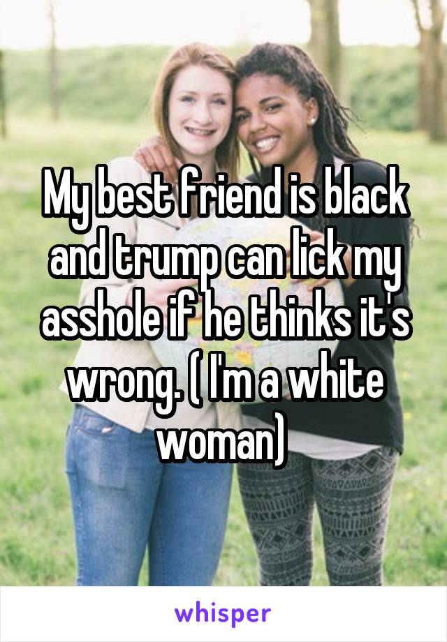 My best friend is black and trump can lick my asshole if he thinks it's wrong. ( I'm a white woman) 