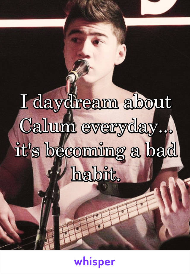 I daydream about Calum everyday... it's becoming a bad habit.