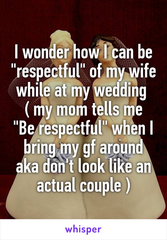 I wonder how I can be "respectful" of my wife while at my wedding 
( my mom tells me "Be respectful" when I bring my gf around aka don't look like an actual couple )