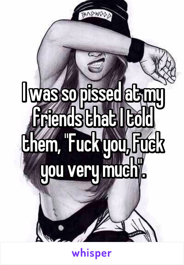 I was so pissed at my friends that I told them, "Fuck you, Fuck you very much".