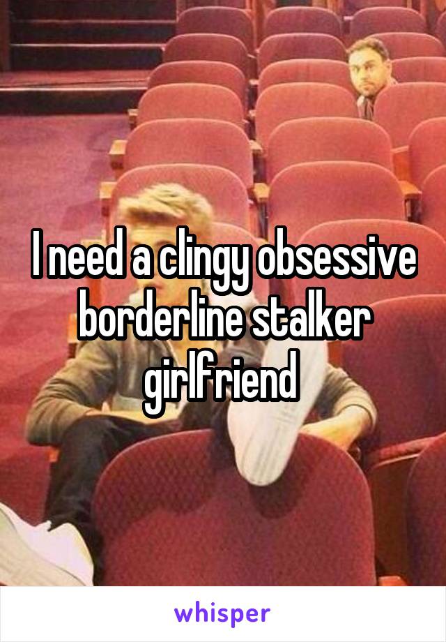 I need a clingy obsessive borderline stalker girlfriend 