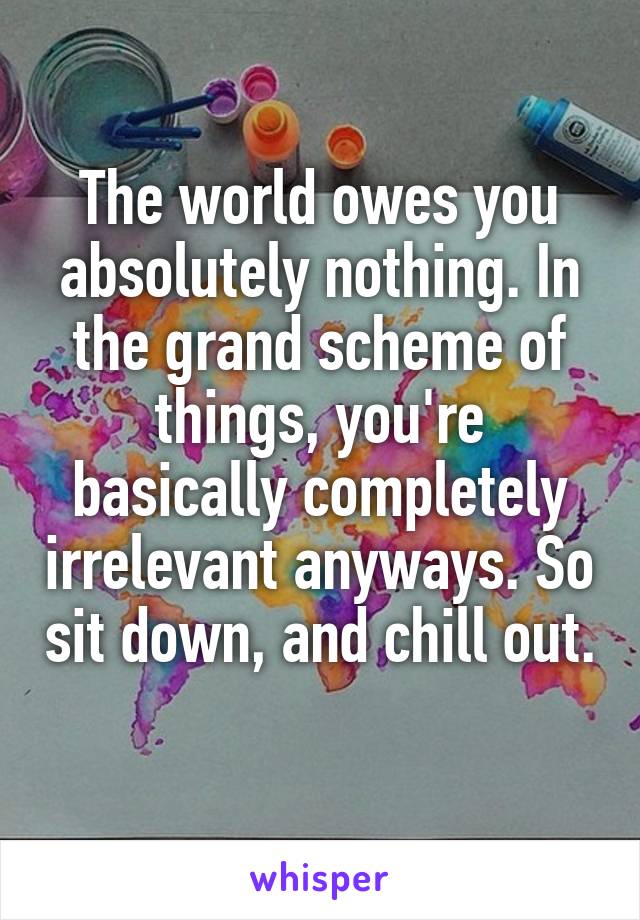 The world owes you absolutely nothing. In the grand scheme of things, you're basically completely irrelevant anyways. So sit down, and chill out. 