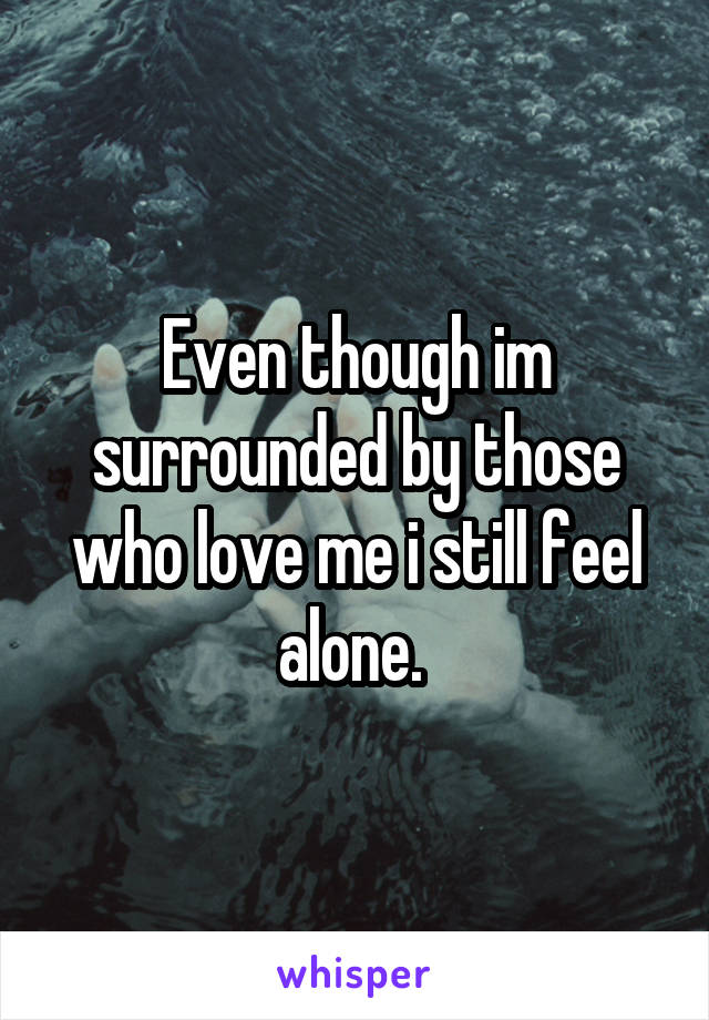 Even though im surrounded by those who love me i still feel alone. 