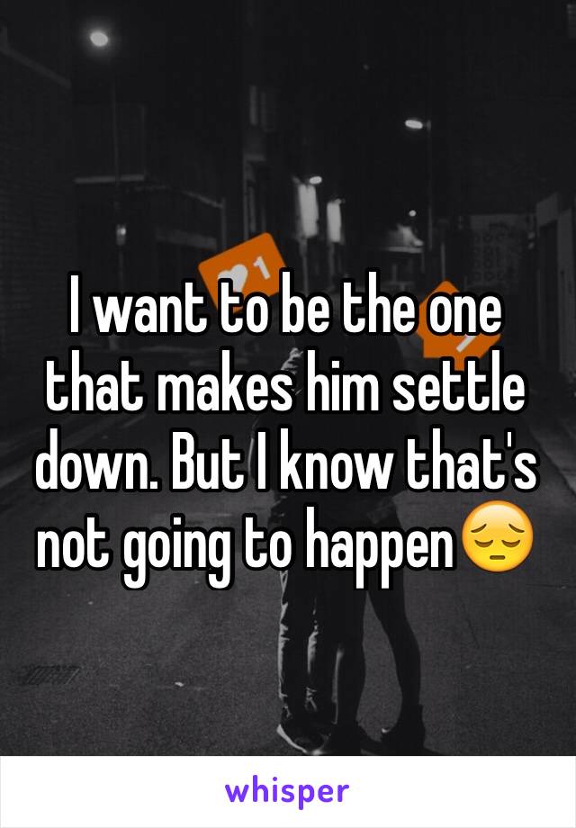 I want to be the one that makes him settle down. But I know that's not going to happen😔