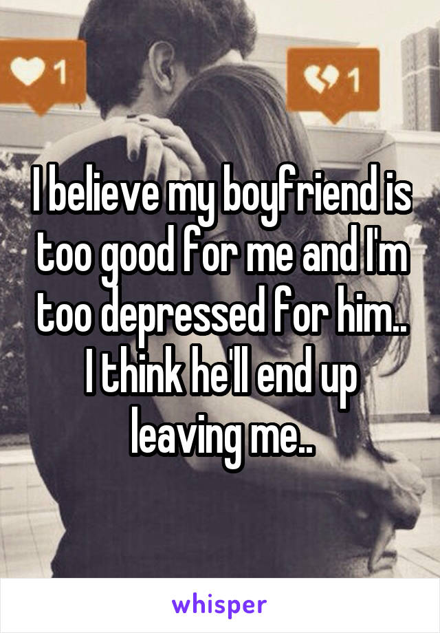 I believe my boyfriend is too good for me and I'm too depressed for him.. I think he'll end up leaving me..