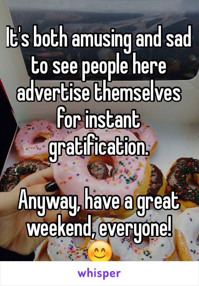 It's both amusing and sad to see people here advertise themselves for instant gratification. 

Anyway, have a great weekend, everyone! 
😊