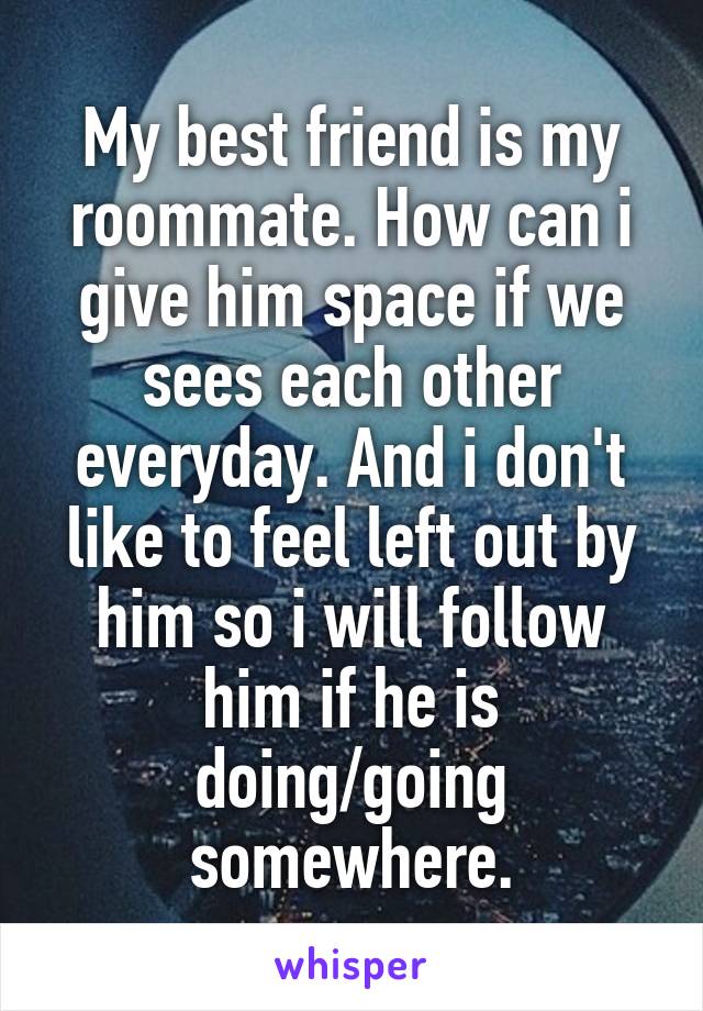 My best friend is my roommate. How can i give him space if we sees each other everyday. And i don't like to feel left out by him so i will follow him if he is doing/going somewhere.