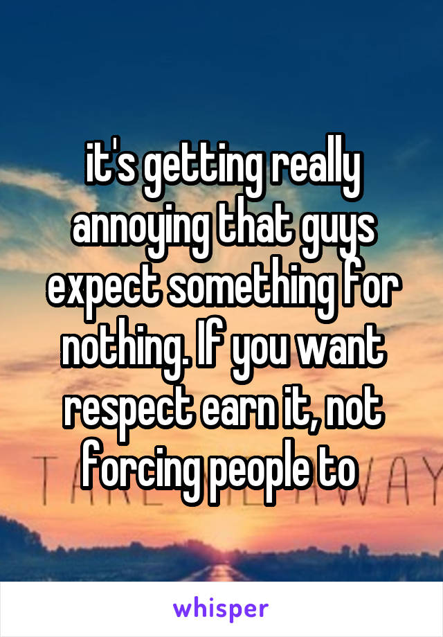 it's getting really annoying that guys expect something for nothing. If you want respect earn it, not forcing people to 