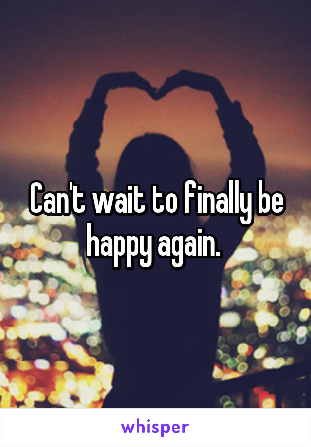 Can't wait to finally be happy again. 