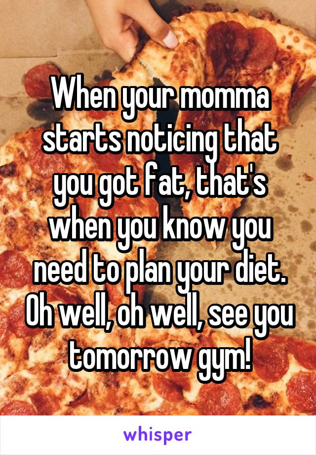 When your momma starts noticing that you got fat, that's when you know you need to plan your diet. Oh well, oh well, see you tomorrow gym!