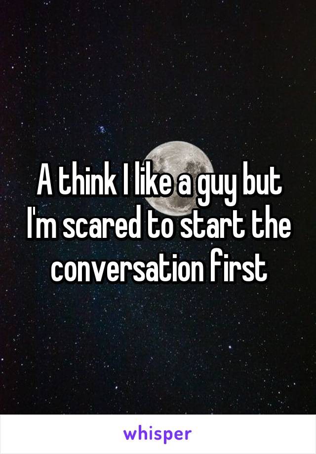 A think I like a guy but I'm scared to start the conversation first