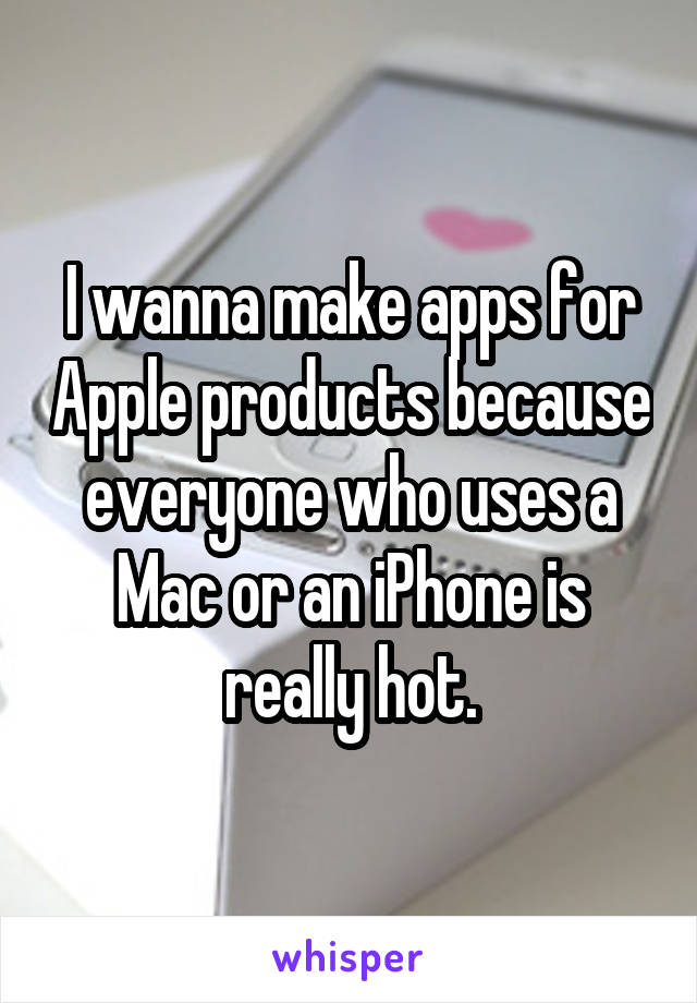 I wanna make apps for Apple products because everyone who uses a Mac or an iPhone is really hot.