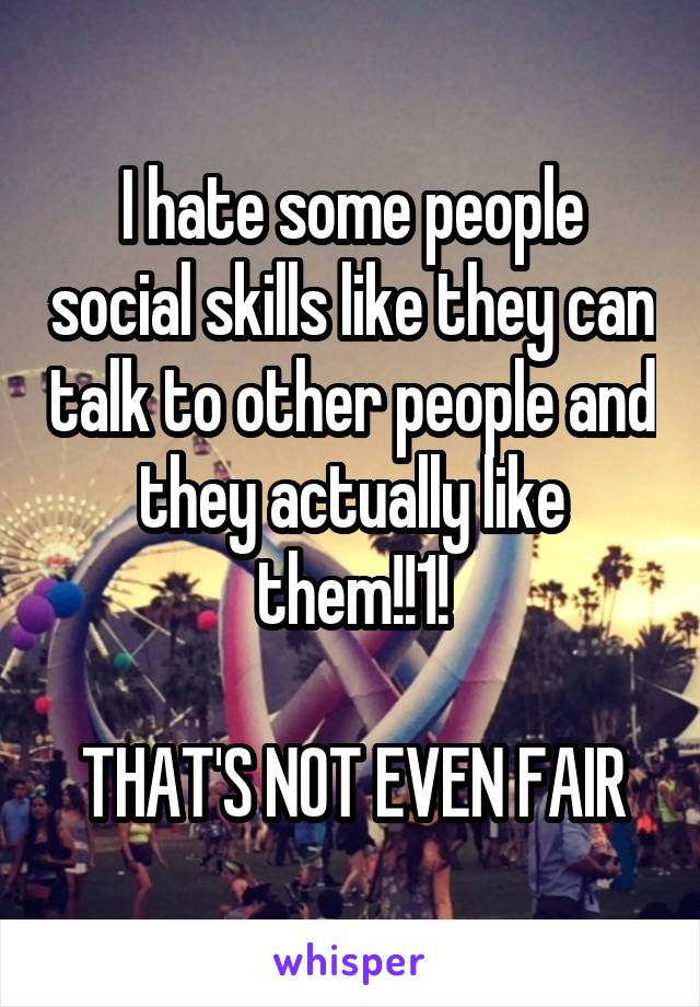 I hate some people social skills like they can talk to other people and they actually like them!!1!

 THAT'S NOT EVEN FAIR 