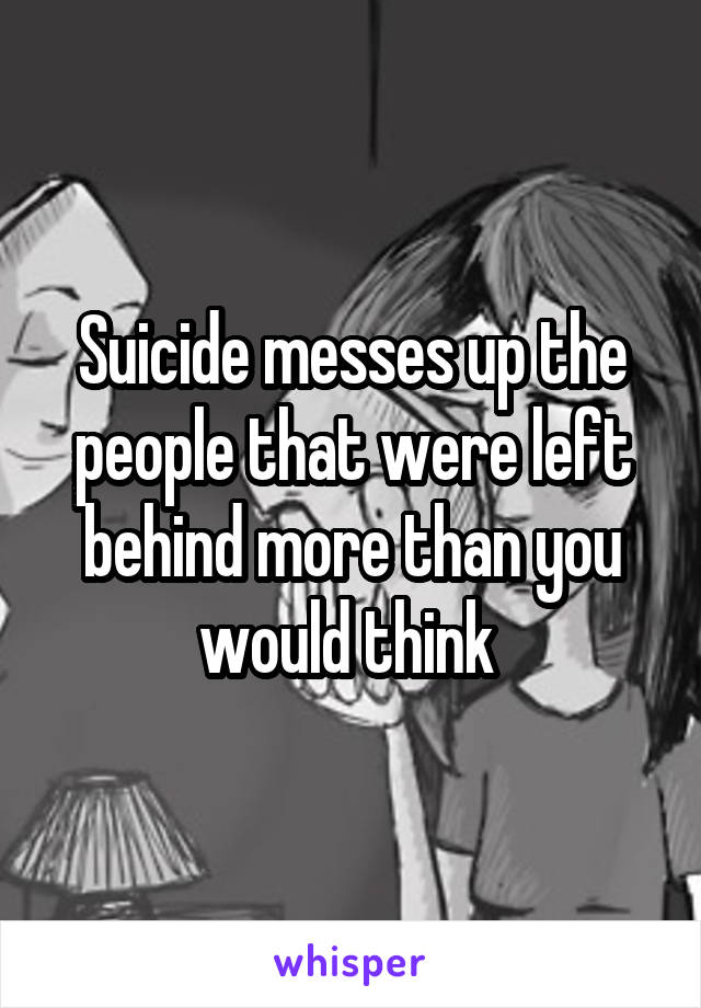 Suicide messes up the people that were left behind more than you would think 