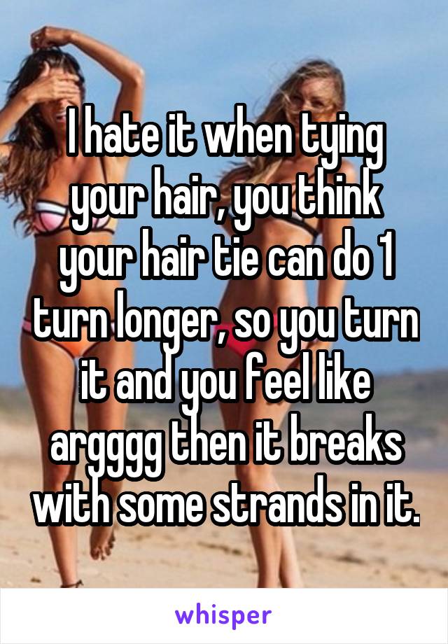 I hate it when tying your hair, you think your hair tie can do 1 turn longer, so you turn it and you feel like argggg then it breaks with some strands in it.