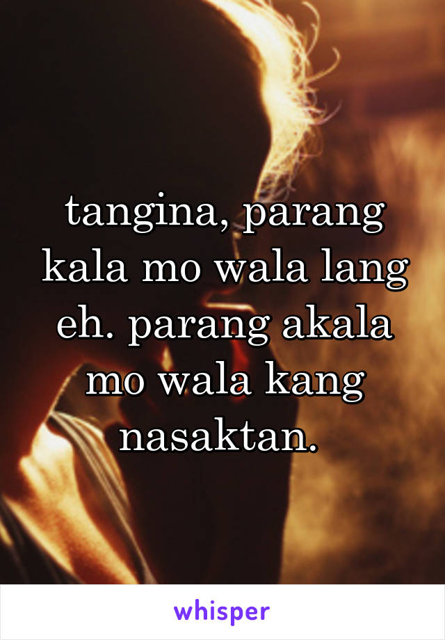 tangina, parang kala mo wala lang eh. parang akala mo wala kang nasaktan. 