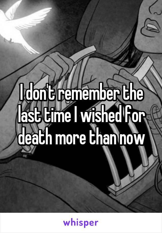 I don't remember the last time I wished for death more than now